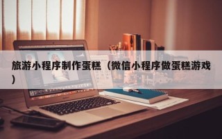 临汾旅游小程序制作蛋糕（微信小程序做蛋糕游戏）